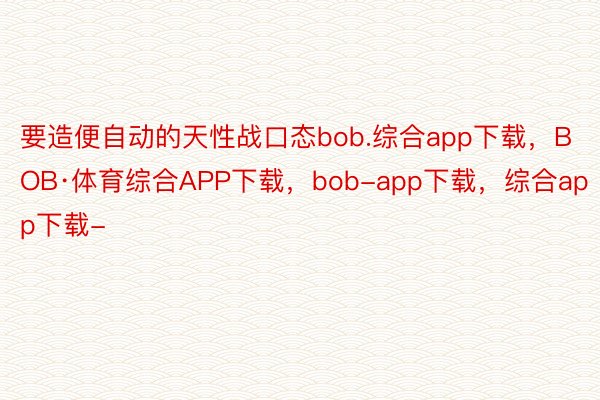 要造便自动的天性战口态bob.综合app下载，BOB·体育综合APP下载，bob-app下载，综合app下载-