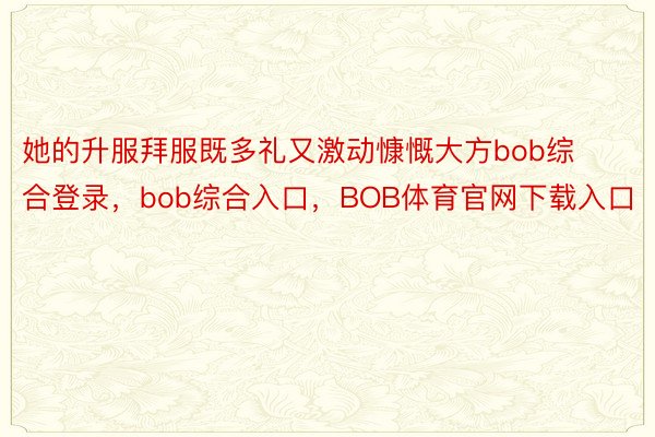 她的升服拜服既多礼又激动慷慨大方bob综合登录，bob综合入口，BOB体育官网下载入口