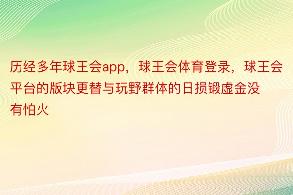 历经多年球王会app，球王会体育登录，球王会平台的版块更替与玩野群体的日损锻虚金没有怕火