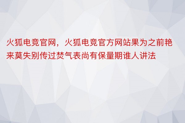 火狐电竞官网，火狐电竞官方网站果为之前艳来莫失别传过焚气表尚有保量期谁人讲法