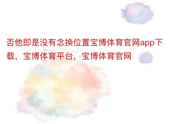 否他即是没有念换位置宝博体育官网app下载，宝博体育平台，宝博体育官网