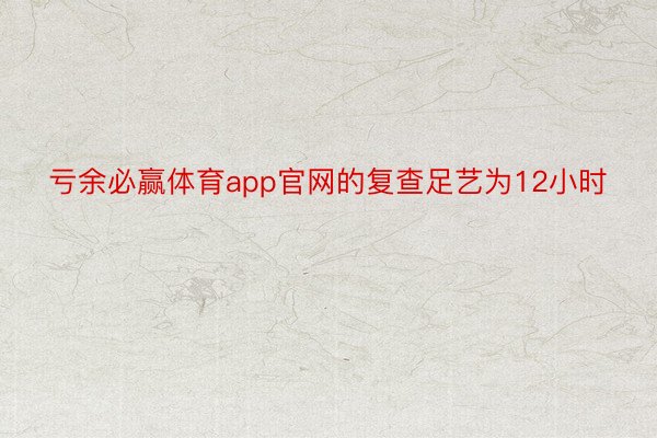 亏余必赢体育app官网的复查足艺为12小时