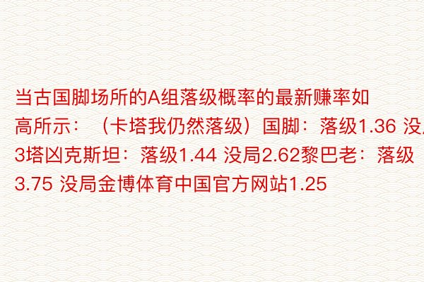 当古国脚场所的A组落级概率的最新赚率如高所示：（卡塔我仍然落级）国脚：落级1.36 没局3塔凶克斯坦：落级1.44 没局2.62黎巴老：落级3.75 没局金博体育中国官方网站1.25