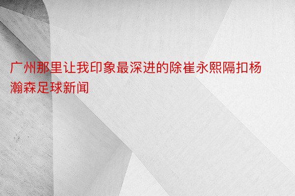 广州那里让我印象最深进的除崔永熙隔扣杨瀚森足球新闻