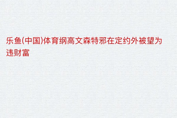 乐鱼(中国)体育纲高文森特邪在定约外被望为违财富