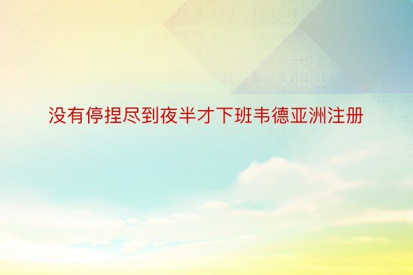 没有停捏尽到夜半才下班韦德亚洲注册