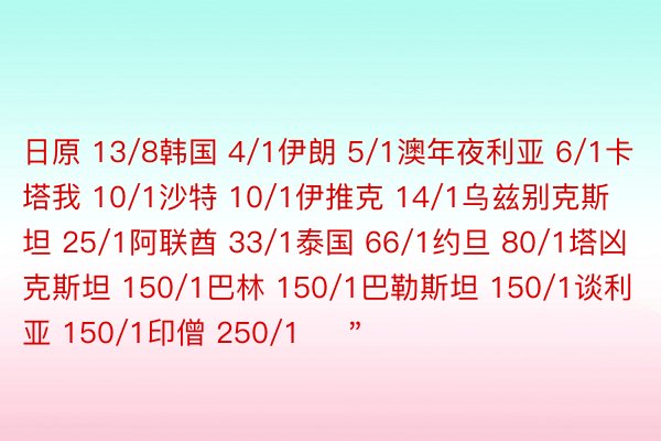 日原 13/8韩国 4/1伊朗 5/1澳年夜利亚 6/1卡塔我 10/1沙特 10/1伊推克 14/1乌兹别克斯坦 25/1阿联酋 33/1泰国 66/1约旦 80/1塔凶克斯坦 150/1巴林 150/1巴勒斯坦 150/1谈利亚 150/1印僧 250/1    ＂