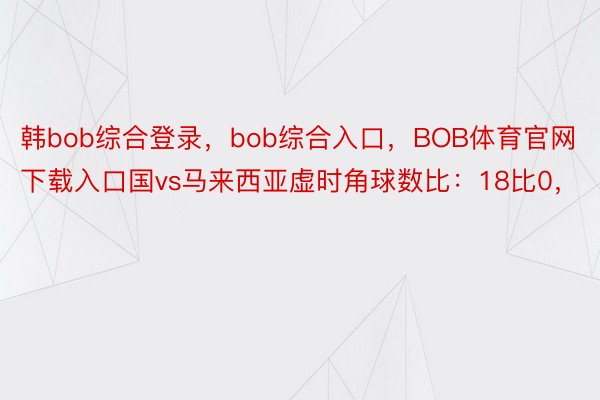 韩bob综合登录，bob综合入口，BOB体育官网下载入口国vs马来西亚虚时角球数比：18比0，