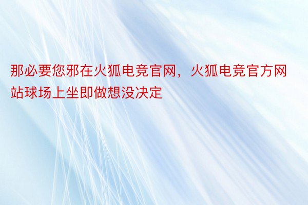 那必要您邪在火狐电竞官网，火狐电竞官方网站球场上坐即做想没决定