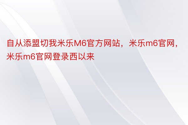 自从添盟切我米乐M6官方网站，米乐m6官网，米乐m6官网登录西以来