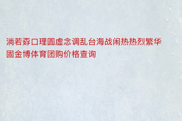 淌若孬口理圆虚念调乱台海战闹热热烈繁华固金博体育团购价格查询