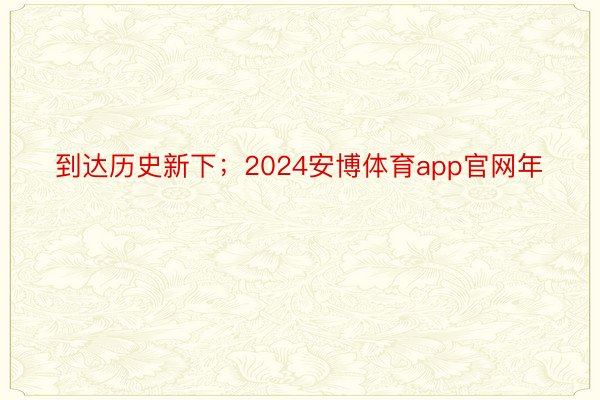 到达历史新下；2024安博体育app官网年