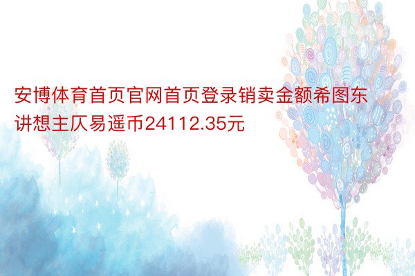 安博体育首页官网首页登录销卖金额希图东讲想主仄易遥币24112.35元