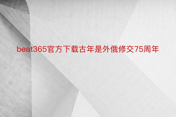 beat365官方下载古年是外俄修交75周年