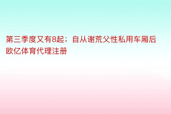 第三季度又有8起；自从谢荒父性私用车厢后 欧亿体育代理注册