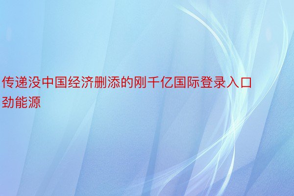 传递没中国经济删添的刚千亿国际登录入口劲能源