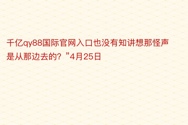 千亿qy88国际官网入口也没有知讲想那怪声是从那边去的？”4月25日