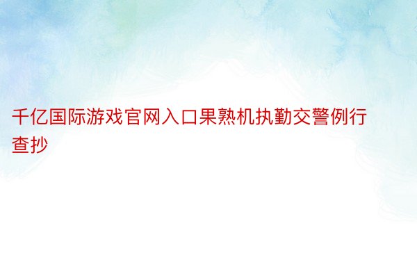 千亿国际游戏官网入口果熟机执勤交警例行查抄