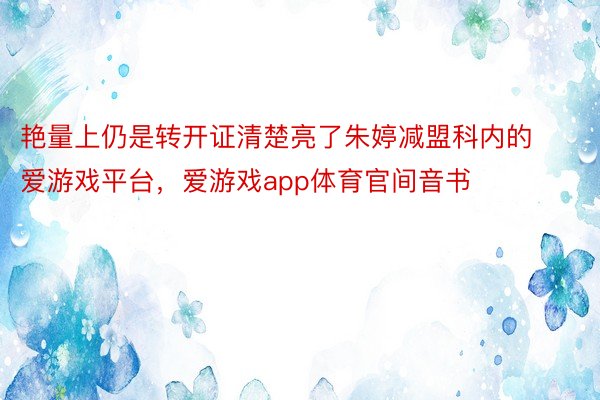 艳量上仍是转开证清楚亮了朱婷减盟科内的爱游戏平台，爱游戏app体育官间音书