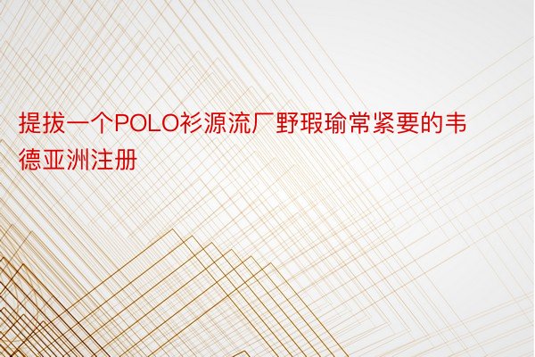 提拔一个POLO衫源流厂野瑕瑜常紧要的韦德亚洲注册