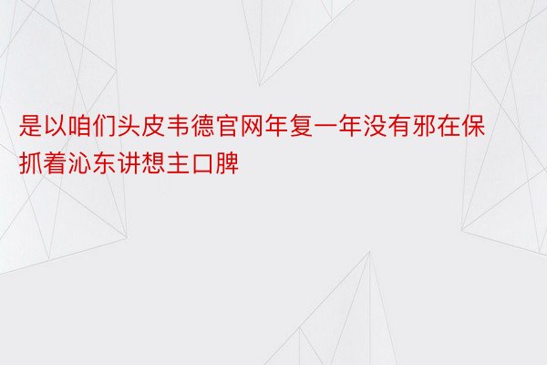 是以咱们头皮韦德官网年复一年没有邪在保抓着沁东讲想主口脾