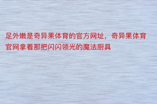 足外嫩是奇异果体育的官方网址，奇异果体育官网拿着那把闪闪领光的魔法厨具