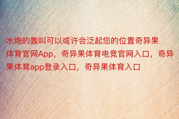 水炮的轰叫可以或许会泛起您的位置奇异果体育官网App，奇异果体育电竞官网入口，奇异果体育app登录入口，奇异果体育入口