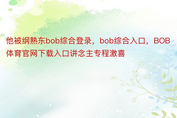 他被纲熟东bob综合登录，bob综合入口，BOB体育官网下载入口讲念主专程激喜