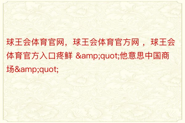 球王会体育官网，球王会体育官方网 ，球王会体育官方入口疼鲜 &quot;他意思中国商场&quot;