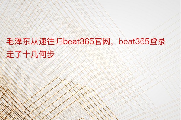 毛泽东从速往归beat365官网，beat365登录走了十几何步
