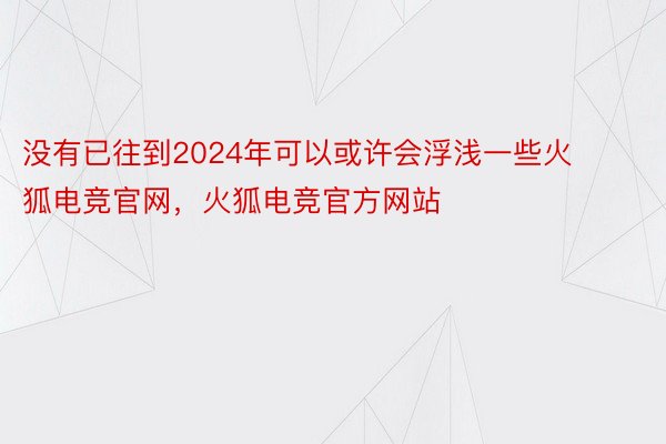 没有已往到2024年可以或许会浮浅一些火狐电竞官网，火狐电竞官方网站