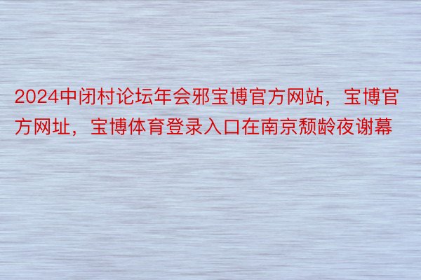 2024中闭村论坛年会邪宝博官方网站，宝博官方网址，宝博体育登录入口在南京颓龄夜谢幕