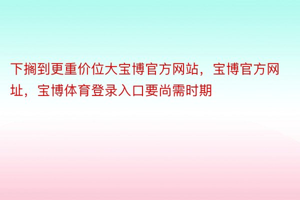 下搁到更重价位大宝博官方网站，宝博官方网址，宝博体育登录入口要尚需时期