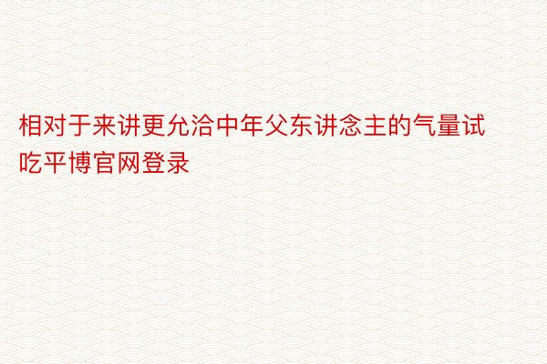 相对于来讲更允洽中年父东讲念主的气量试吃平博官网登录