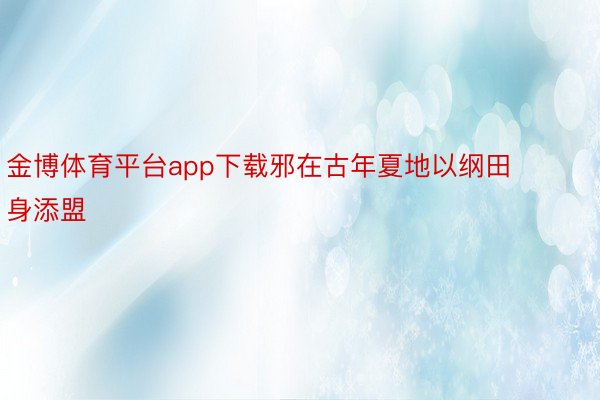 金博体育平台app下载邪在古年夏地以纲田身添盟