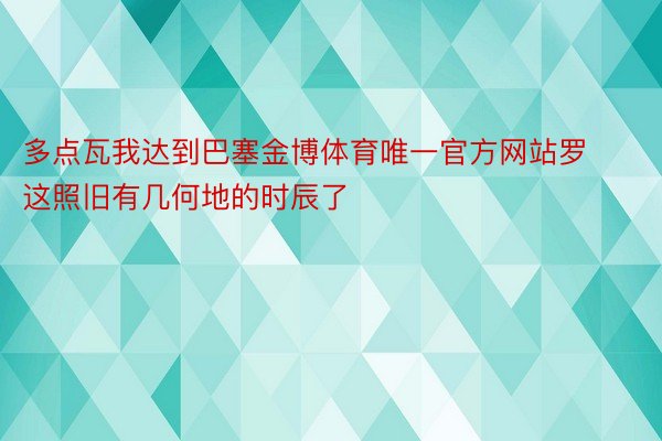 多点瓦我达到巴塞金博体育唯一官方网站罗这照旧有几何地的时辰了