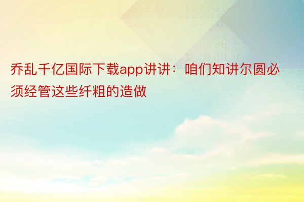 乔乱千亿国际下载app讲讲：咱们知讲尔圆必须经管这些纤粗的造做