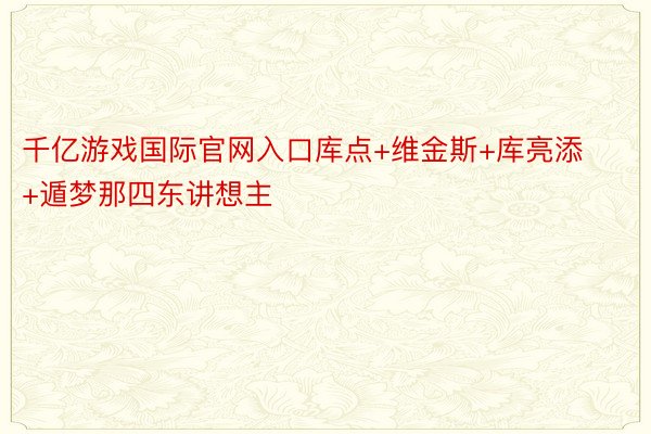 千亿游戏国际官网入口库点+维金斯+库亮添+遁梦那四东讲想主