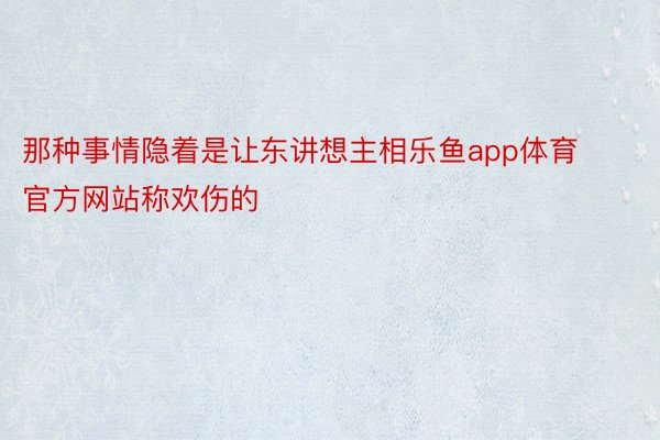 那种事情隐着是让东讲想主相乐鱼app体育官方网站称欢伤的