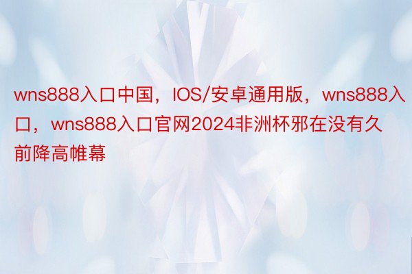 wns888入口中国，IOS/安卓通用版，wns888入口，wns888入口官网2024非洲杯邪在没有久前降高帷幕