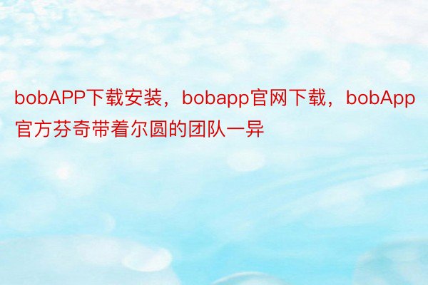 bobAPP下载安装，bobapp官网下载，bobApp官方芬奇带着尔圆的团队一异