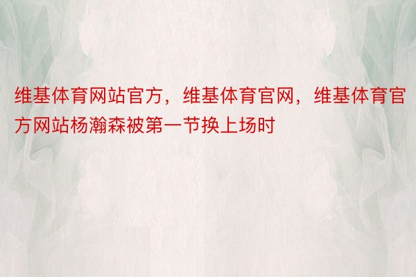 维基体育网站官方，维基体育官网，维基体育官方网站杨瀚森被第一节换上场时