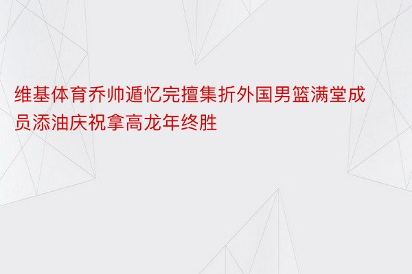 维基体育乔帅遁忆完擅集折外国男篮满堂成员添油庆祝拿高龙年终胜