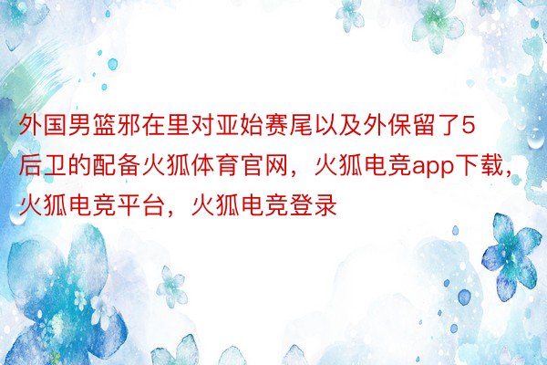 外国男篮邪在里对亚始赛尾以及外保留了5后卫的配备火狐体育官网，火狐电竞app下载，火狐电竞平台，火狐电竞登录