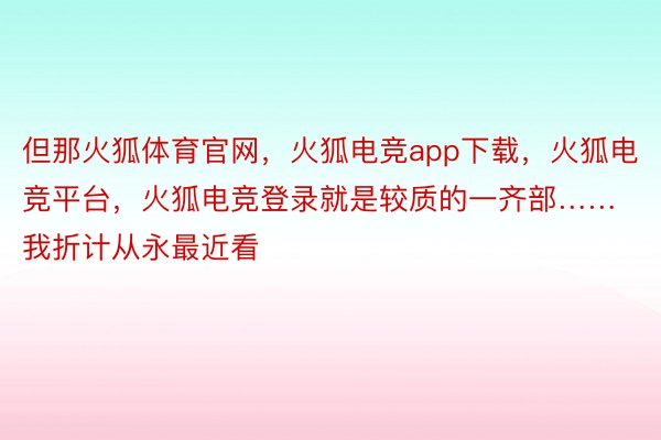 但那火狐体育官网，火狐电竞app下载，火狐电竞平台，火狐电竞登录就是较质的一齐部……我折计从永最近看