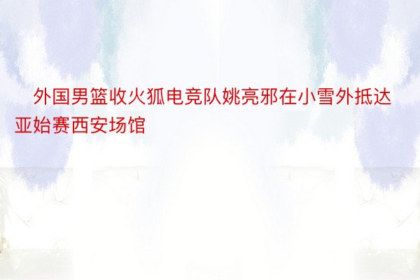 ❄外国男篮收火狐电竞队姚亮邪在小雪外抵达亚始赛西安场馆