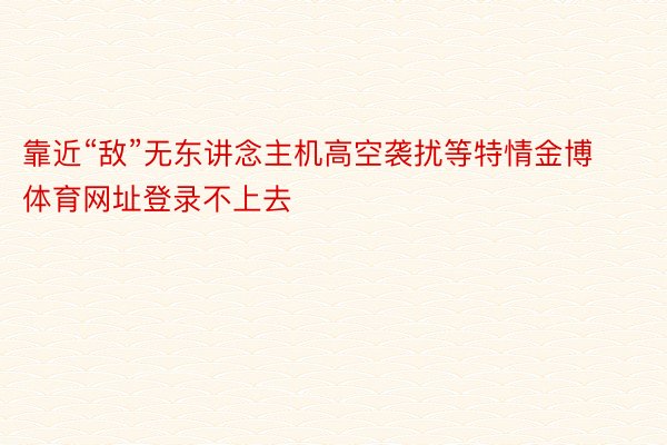 靠近“敌”无东讲念主机高空袭扰等特情金博体育网址登录不上去