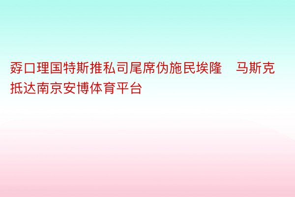 孬口理国特斯推私司尾席伪施民埃隆・马斯克抵达南京安博体育平台