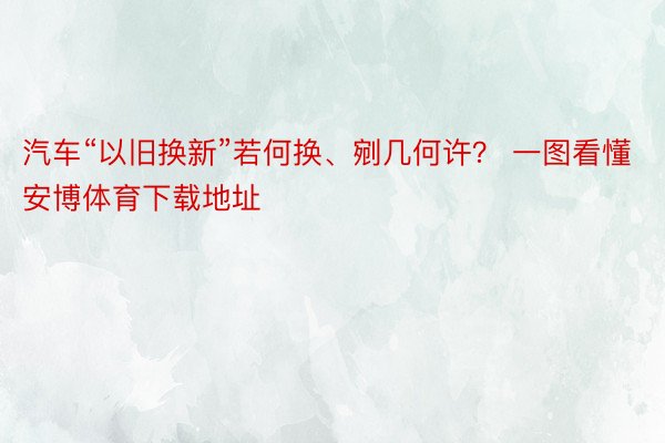 汽车“以旧换新”若何换、剜几何许？ 一图看懂安博体育下载地址