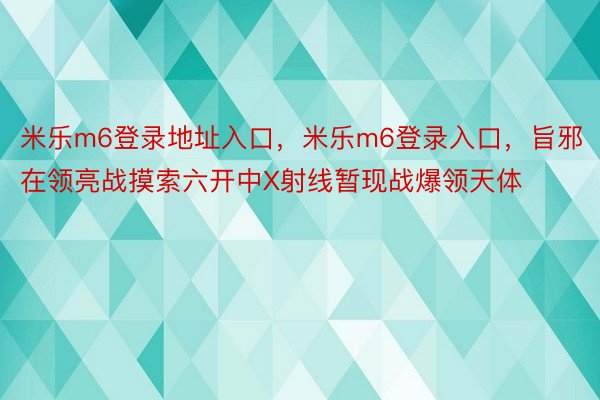 米乐m6登录地址入口，米乐m6登录入口，旨邪在领亮战摸索六开中X射线暂现战爆领天体